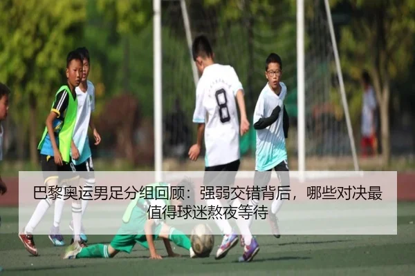 巴黎奥运男足分组回顾：强弱交错背后，哪些对决最值得球迷熬夜等待